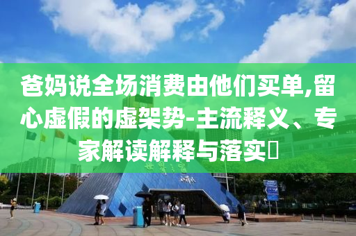 爸媽說全場消費由他們買單,留心虛假的虛架勢-主流釋義、專家解讀解釋與落實?