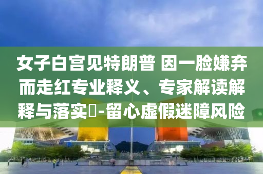 女子白宮見特朗普 因一臉嫌棄而走紅專業(yè)釋義、專家解讀解釋與落實?-留心虛假迷障風(fēng)險