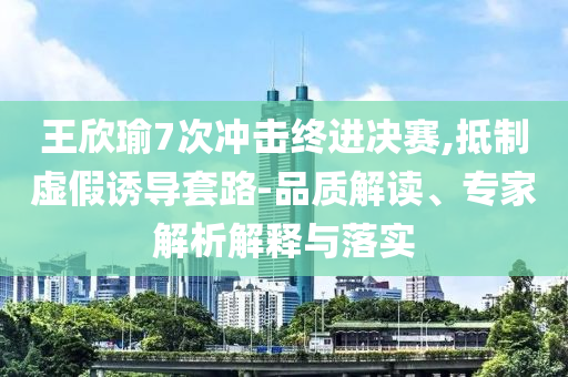 王欣瑜7次沖擊終進(jìn)決賽,抵制虛假誘導(dǎo)套路-品質(zhì)解讀、專家解析解釋與落實(shí)