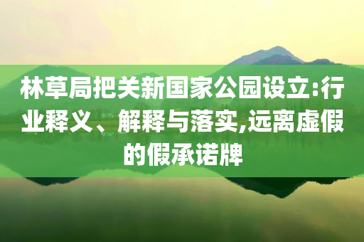 林草局把關(guān)新國家公園設(shè)立:行業(yè)釋義、解釋與落實(shí),遠(yuǎn)離虛假的假承諾牌