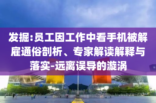發掘:員工因工作中看手機被解雇通俗剖析、專家解讀解釋與落實-遠離誤導的漩渦