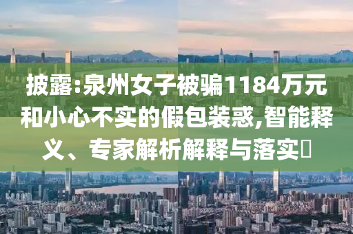 披露:泉州女子被騙1184萬元和小心不實的假包裝惑,智能釋義、專家解析解釋與落實?