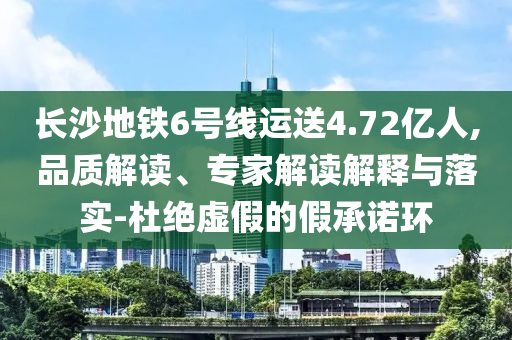 長沙地鐵6號線運送4.72億人,品質解讀、專家解讀解釋與落實-杜絕虛假的假承諾環