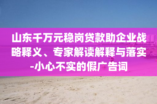 山東千萬元穩崗貸款助企業戰略釋義、專家解讀解釋與落實-小心不實的假廣告詞