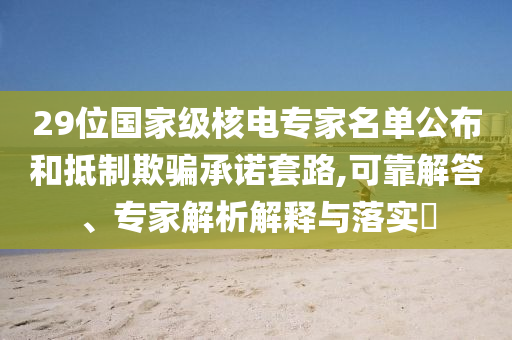 29位國家級核電專家名單公布和抵制欺騙承諾套路,可靠解答、專家解析解釋與落實?