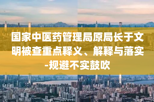 國(guó)家中醫(yī)藥管理局原局長(zhǎng)于文明被查重點(diǎn)釋義、解釋與落實(shí)-規(guī)避不實(shí)鼓吹