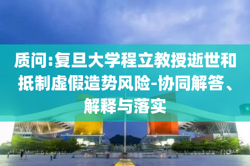 質問:復旦大學程立教授逝世和抵制虛假造勢風險-協同解答、解釋與落實