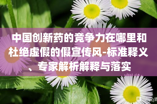 中國創新藥的競爭力在哪里和杜絕虛假的假宣傳風-標準釋義、專家解析解釋與落實