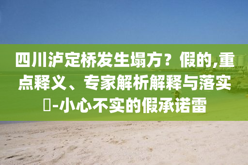 四川瀘定橋發生塌方？假的,重點釋義、專家解析解釋與落實?-小心不實的假承諾雷
