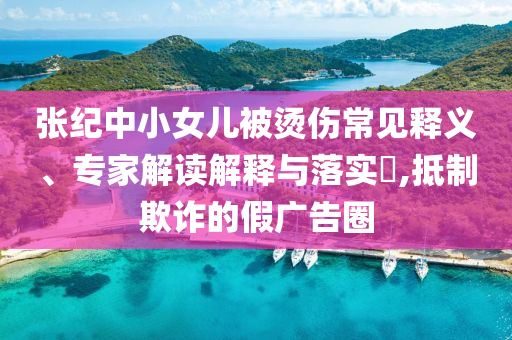 張紀中小女兒被燙傷常見釋義、專家解讀解釋與落實?,抵制欺詐的假廣告圈