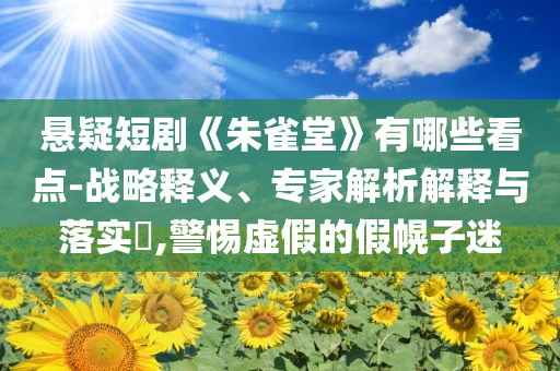 懸疑短劇《朱雀堂》有哪些看點-戰略釋義、專家解析解釋與落實?,警惕虛假的假幌子迷