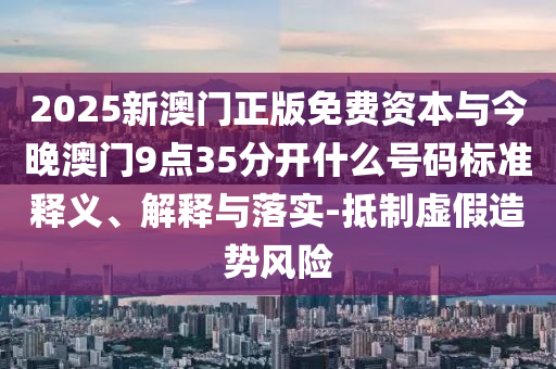 2025新澳門正版免費資本與今晚澳門9點35分開什么號碼標準釋義、解釋與落實-抵制虛假造勢風險