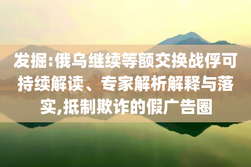發掘:俄烏繼續等額交換戰俘可持續解讀、專家解析解釋與落實,抵制欺詐的假廣告圈