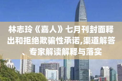 林志玲《嘉人》七月刊封面釋出和拒絕欺騙性承諾,渠道解答、專家解讀解釋與落實
