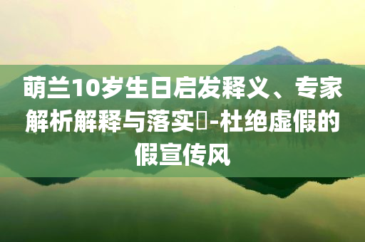 萌蘭10歲生日啟發(fā)釋義、專家解析解釋與落實(shí)?-杜絕虛假的假宣傳風(fēng)