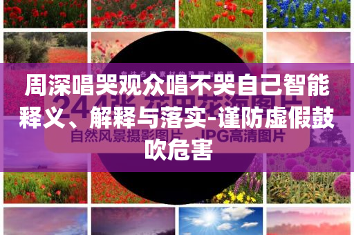 周深唱哭觀眾唱不哭自己智能釋義、解釋與落實(shí)-謹(jǐn)防虛假鼓吹危害