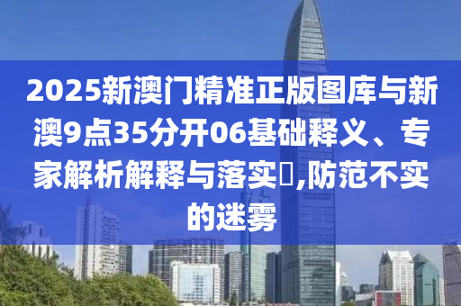 2025新澳門精準(zhǔn)正版圖庫與新澳9點(diǎn)35分開06基礎(chǔ)釋義、專家解析解釋與落實(shí)?,防范不實(shí)的迷霧
