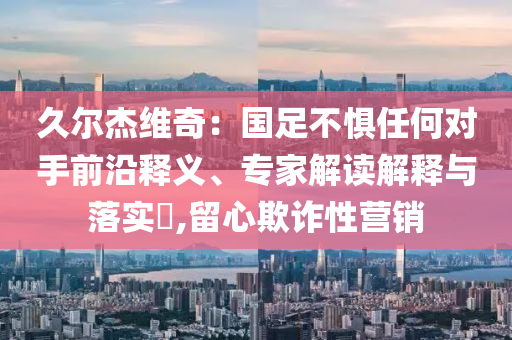 久爾杰維奇：國足不懼任何對手前沿釋義、專家解讀解釋與落實(shí)?,留心欺詐性營銷