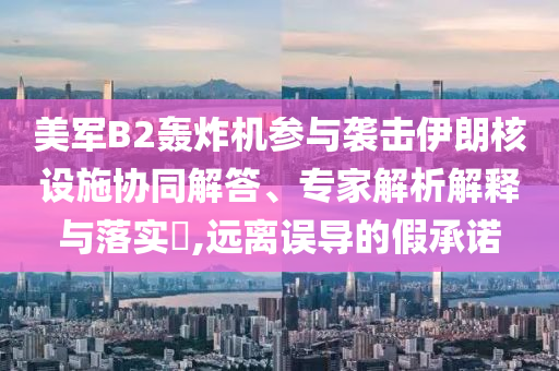 美軍B2轟炸機參與襲擊伊朗核設施協同解答、專家解析解釋與落實?,遠離誤導的假承諾