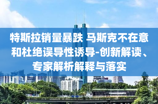 特斯拉銷量暴跌 馬斯克不在意和杜絕誤導(dǎo)性誘導(dǎo)-創(chuàng)新解讀、專家解析解釋與落實(shí)