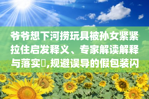 爺爺想下河撈玩具被孫女緊緊拉住啟發(fā)釋義、專家解讀解釋與落實?,規(guī)避誤導的假包裝閃