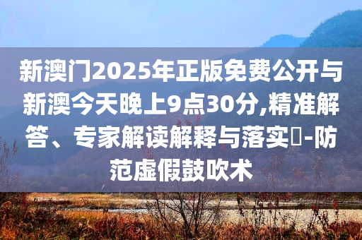 新澳門2025年正版免費公開與新澳今天晚上9點30分,精準解答、專家解讀解釋與落實?-防范虛假鼓吹術