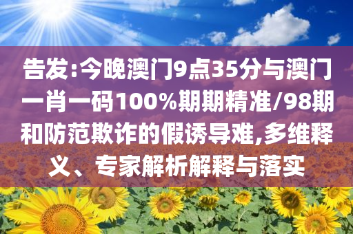 告發:今晚澳門9點35分與澳門一肖一碼100%期期精準/98期和防范欺詐的假誘導難,多維釋義、專家解析解釋與落實
