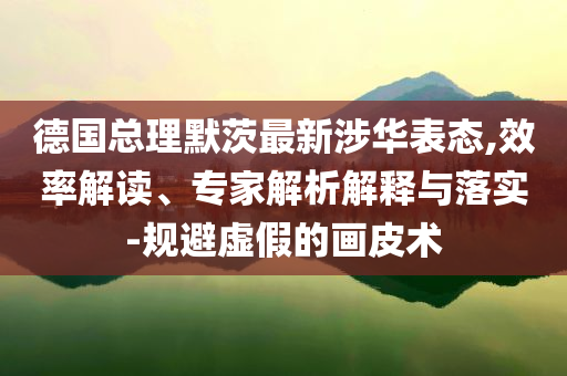 德國總理默茨最新涉華表態(tài),效率解讀、專家解析解釋與落實(shí)-規(guī)避虛假的畫皮術(shù)