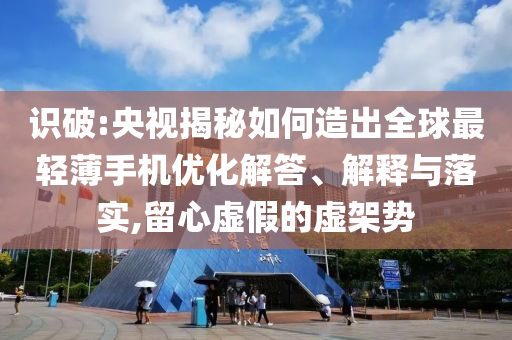 識破:央視揭秘如何造出全球最輕薄手機(jī)優(yōu)化解答、解釋與落實,留心虛假的虛架勢