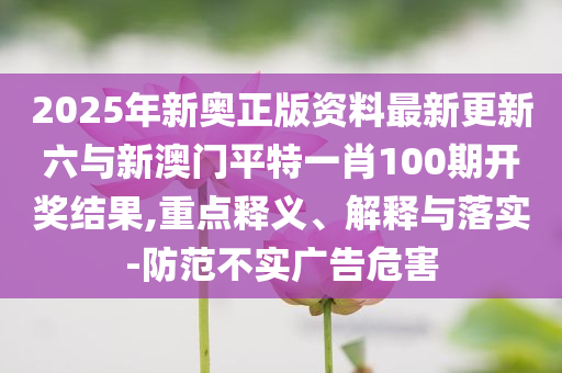 2025年新奧正版資料最新更新六與新澳門平特一肖100期開獎(jiǎng)結(jié)果,重點(diǎn)釋義、解釋與落實(shí)-防范不實(shí)廣告危害