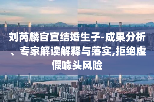 劉芮麟官宣結婚生子-成果分析、專家解讀解釋與落實,拒絕虛假噱頭風險