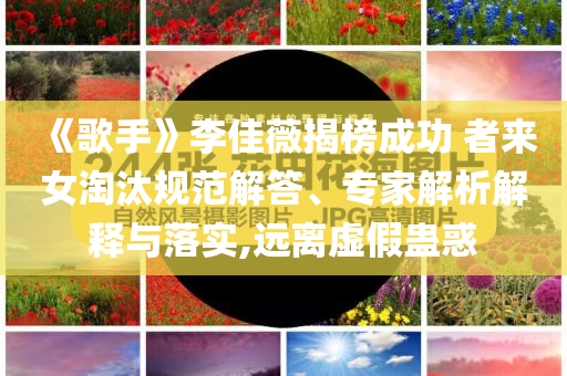 《歌手》李佳薇揭榜成功 者來女淘汰規范解答、專家解析解釋與落實,遠離虛假蠱惑