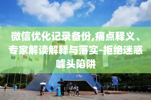 微信優化記錄備份,痛點釋義、專家解讀解釋與落實-拒絕迷惑噱頭陷阱
