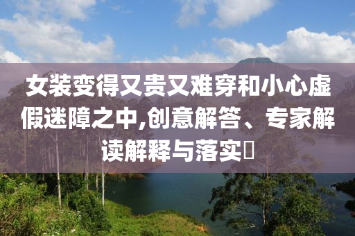 女裝變得又貴又難穿和小心虛假迷障之中,創(chuàng)意解答、專家解讀解釋與落實?