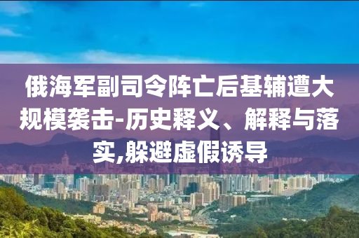 俄海軍副司令陣亡后基輔遭大規(guī)模襲擊-歷史釋義、解釋與落實(shí),躲避虛假誘導(dǎo)