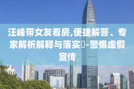 汪峰帶女友看房,便捷解答、專家解析解釋與落實(shí)?-警惕虛假宣傳