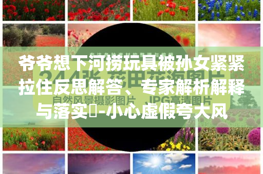 爺爺想下河撈玩具被孫女緊緊拉住反思解答、專家解析解釋與落實(shí)?-小心虛假夸大風(fēng)