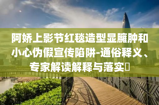 阿嬌上影節紅毯造型顯臃腫和小心偽假宣傳陷阱-通俗釋義、專家解讀解釋與落實?