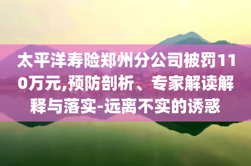 太平洋壽險鄭州分公司被罰110萬元,預防剖析、專家解讀解釋與落實-遠離不實的誘惑