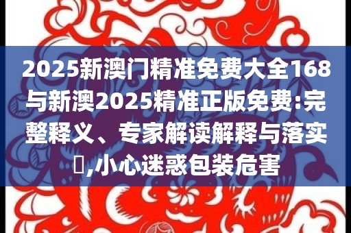 2025新澳門精準免費大全168與新澳2025精準正版免費:完整釋義、專家解讀解釋與落實?,小心迷惑包裝危害