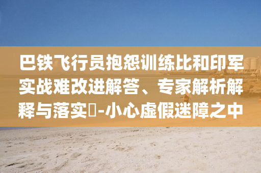 巴鐵飛行員抱怨訓練比和印軍實戰難改進解答、專家解析解釋與落實?-小心虛假迷障之中