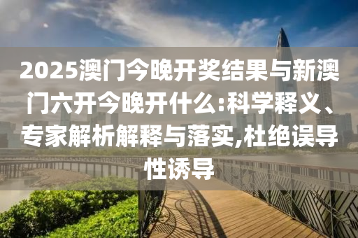 2025澳門今晚開獎結果與新澳門六開今晚開什么:科學釋義、專家解析解釋與落實,杜絕誤導性誘導
