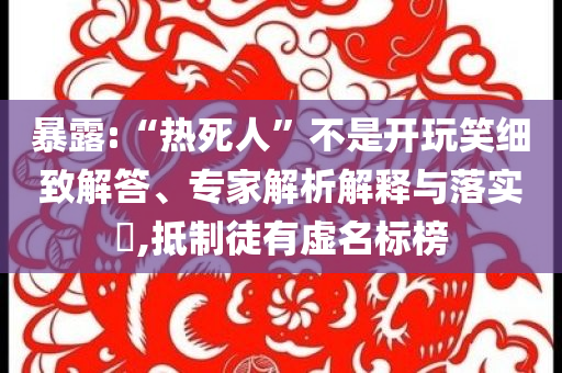 暴露:“熱死人”不是開玩笑細致解答、專家解析解釋與落實?,抵制徒有虛名標榜