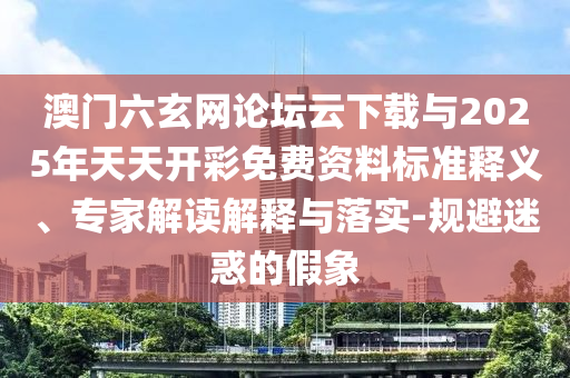 澳門(mén)六玄網(wǎng)論壇云下載與2025年天天開(kāi)彩免費(fèi)資料標(biāo)準(zhǔn)釋義、專家解讀解釋與落實(shí)-規(guī)避迷惑的假象