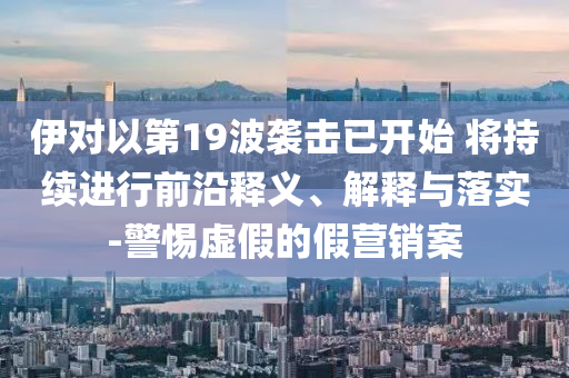 伊對以第19波襲擊已開始 將持續進行前沿釋義、解釋與落實-警惕虛假的假營銷案