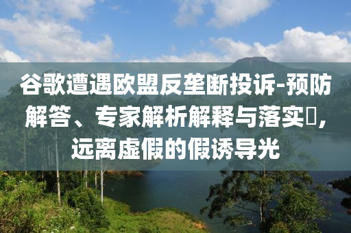 谷歌遭遇歐盟反壟斷投訴-預(yù)防解答、專家解析解釋與落實(shí)?,遠(yuǎn)離虛假的假誘導(dǎo)光