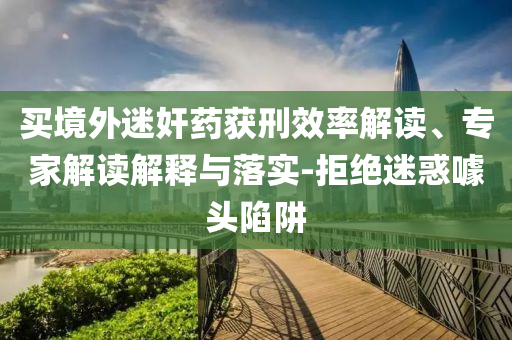 買境外迷奸藥獲刑效率解讀、專家解讀解釋與落實-拒絕迷惑噱頭陷阱