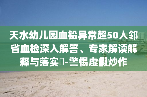 天水幼兒園血鉛異常超50人鄰省血檢深入解答、專家解讀解釋與落實?-警惕虛假炒作
