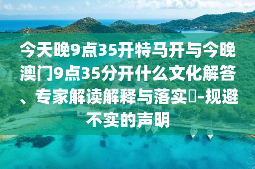 今天晚9點35開特馬開與今晚澳門9點35分開什么文化解答、專家解讀解釋與落實?-規(guī)避不實的聲明