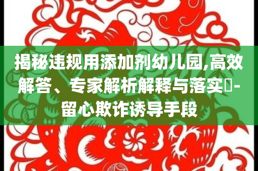 揭秘違規(guī)用添加劑幼兒園,高效解答、專家解析解釋與落實(shí)?-留心欺詐誘導(dǎo)手段